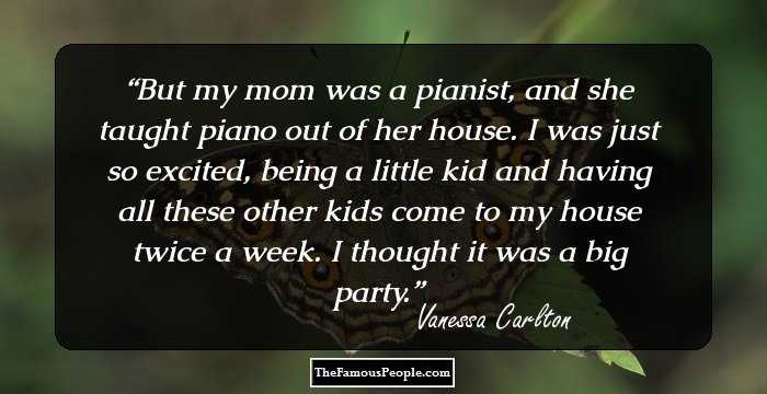 But my mom was a pianist, and she taught piano out of her house. I was just so excited, being a little kid and having all these other kids come to my house twice a week. I thought it was a big party.