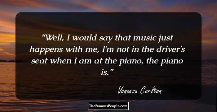 Well, I would say that music just happens with me, I'm not in the driver's seat when I am at the piano, the piano is.