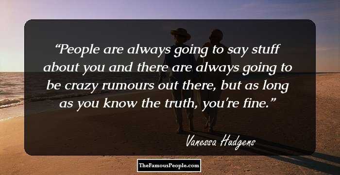 People are always going to say stuff about you and there are always going to be crazy rumours out there, but as long as you know the truth, you're fine.