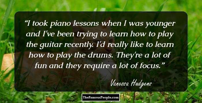 I took piano lessons when I was younger and I've been trying to learn how to play the guitar recently. I'd really like to learn how to play the drums. They're a lot of fun and they require a lot of focus.