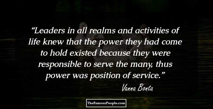 Leaders in all realms and activities of life knew that the power they had come to hold existed because they were responsible to serve the many, thus power was position of service.