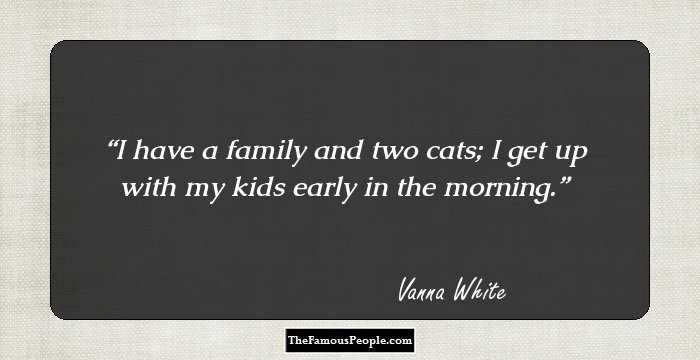 I have a family and two cats; I get up with my kids early in the morning.