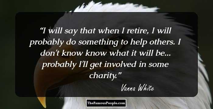 I will say that when I retire, I will probably do something to help others. I don't know know what it will be... probably I'll get involved in some charity.
