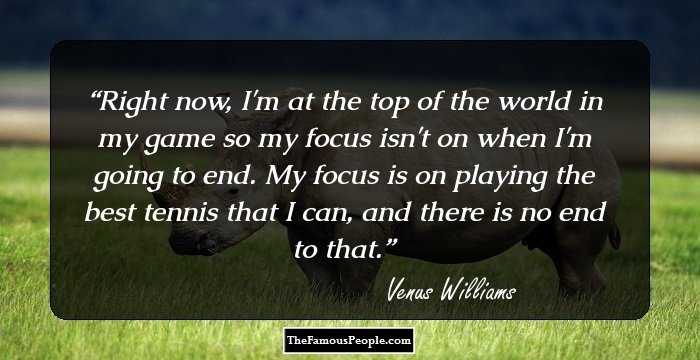 Right now, I'm at the top of the world in my game so my focus isn't on when I'm going to end. My focus is on playing the best tennis that I can, and there is no end to that.