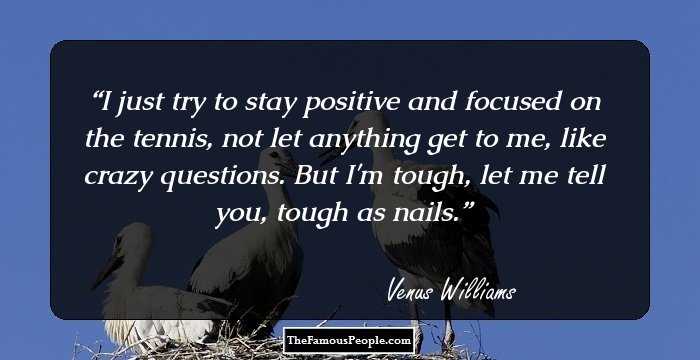 I just try to stay positive and focused on the tennis, not let anything get to me, like crazy questions. But I'm tough, let me tell you, tough as nails.
