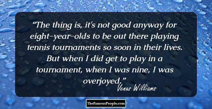 The thing is, it's not good anyway for eight-year-olds to be out there playing tennis tournaments so soon in their lives. But when I did get to play in a tournament, when I was nine, I was overjoyed.