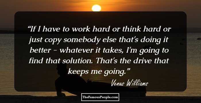 If I have to work hard or think hard or just copy somebody else that's doing it better - whatever it takes, I'm going to find that solution. That's the drive that keeps me going.
