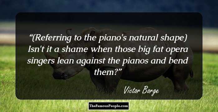 (Referring to the piano's natural shape) Isn't it a shame when those big fat opera singers lean against the pianos and bend them?
