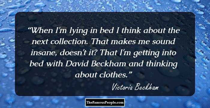 When I'm lying in bed I think about the next collection. That makes me sound insane, doesn't it? That I'm getting into bed with David Beckham and thinking about clothes.