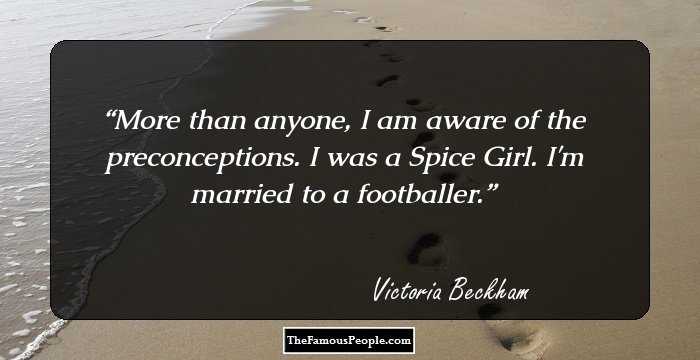 More than anyone, I am aware of the preconceptions. I was a Spice Girl. I'm married to a footballer.