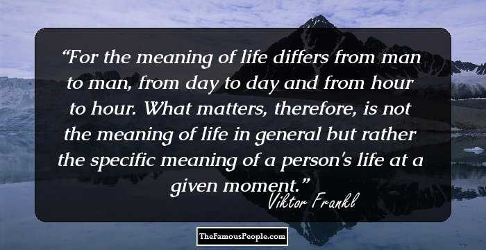 For the meaning of life differs from man to man, from day to day and from hour to hour. What matters, therefore, is not the meaning of life in general but rather the specific meaning of a person's life at a given moment.