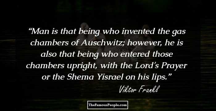 Man is that being who invented the gas chambers of Auschwitz; however, he is also that being who entered those chambers upright, with the Lord's Prayer or the Shema Yisrael on his lips.