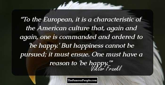 To the European, it is a characteristic of the American culture that, again and again, one is commanded and ordered to 'be happy.' But happiness cannot be pursued; it must ensue. One must have a reason to 'be happy.'