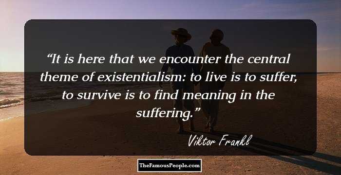 It is here that we encounter the central theme of existentialism: to live is to suffer, to survive is to find meaning in the suffering.