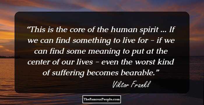This is the core of the human spirit ... If we can find something to live for - if we can find some meaning to put at the center of our lives - even the worst kind of suffering becomes bearable.