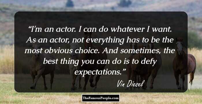 I'm an actor. I can do whatever I want. As an actor, not everything has to be the most obvious choice. And sometimes, the best thing you can do is to defy expectations.