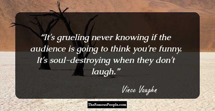 It's grueling never knowing if the audience is going to think you're funny. It's soul-destroying when they don't laugh.