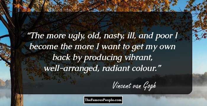The more ugly, old, nasty, ill, and poor I become the more I want to get my own back by producing vibrant, well-arranged, radiant colour.