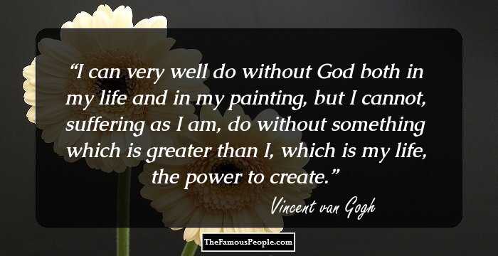 I can very well do without God both in my life and in my painting, but I cannot, suffering as I am, do without something which is greater than I, which is my life, the power to create.