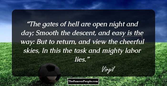 The gates of hell are open night and day;
Smooth the descent, and easy is the way:
But to return, and view the cheerful skies,
In this the task and mighty labor lies.
