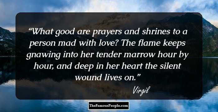 What good are prayers and shrines to a person mad with love? The flame keeps gnawing into her tender marrow hour by hour, and deep in her heart the silent wound lives on.