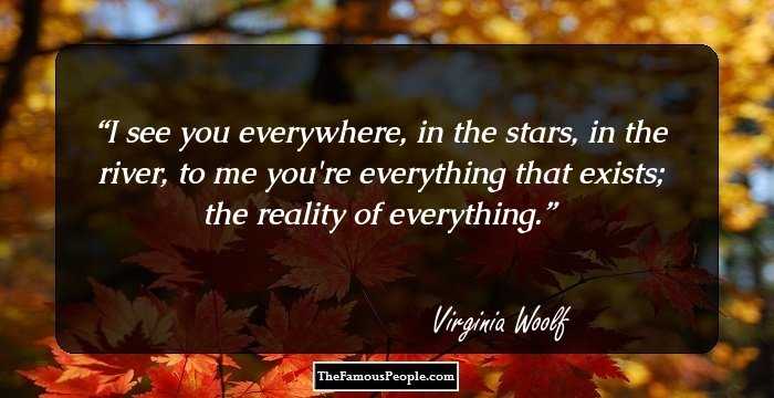 I see you everywhere, in the stars, in the river, to me you're everything that exists; the reality of everything.