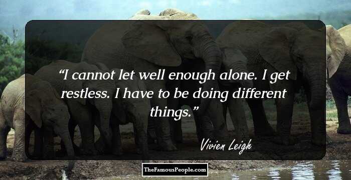 I cannot let well enough alone. I get restless. I have to be doing different things.