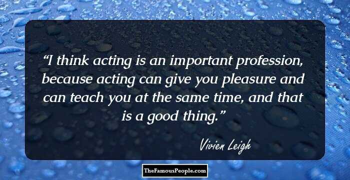 I think acting is an important profession, because acting can give you pleasure and can teach you at the same time, and that is a good thing.
