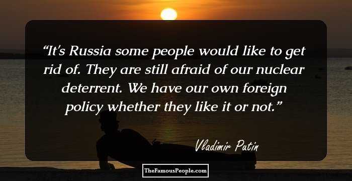It's Russia some people would like to get rid of. They are still afraid of our nuclear deterrent. We have our own foreign policy whether they like it or not.