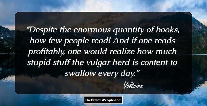 Despite the enormous quantity of books, how few people read! And if one reads profitably, one would realize how much stupid stuff the vulgar herd is content to swallow every day.