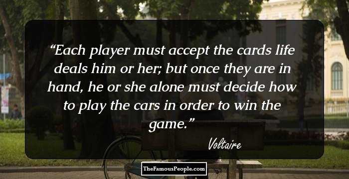 Each player must accept the cards life deals him or her; but once they are in hand, he or she alone must decide how to play the cars in order to win the game.