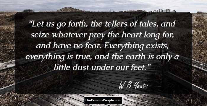 Let us go forth, the tellers of tales, and seize whatever prey the heart long for, and have no fear. Everything exists, everything is true, and the earth is only a little dust under our feet.