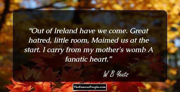 Out of Ireland have we come. 
Great hatred, little room,
Maimed us at the start.
I carry from my mother's womb
A fanatic heart.
