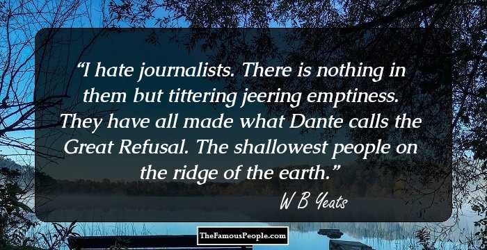 I hate journalists. There is nothing in them but tittering jeering emptiness.
They have all made what Dante calls the Great Refusal. The shallowest people on the ridge of the earth.