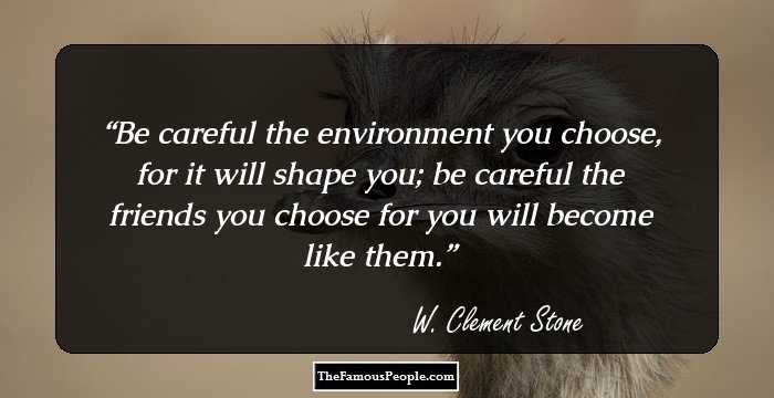 Be careful the environment you choose, for it will shape you; be careful the friends you choose for you will become like them.