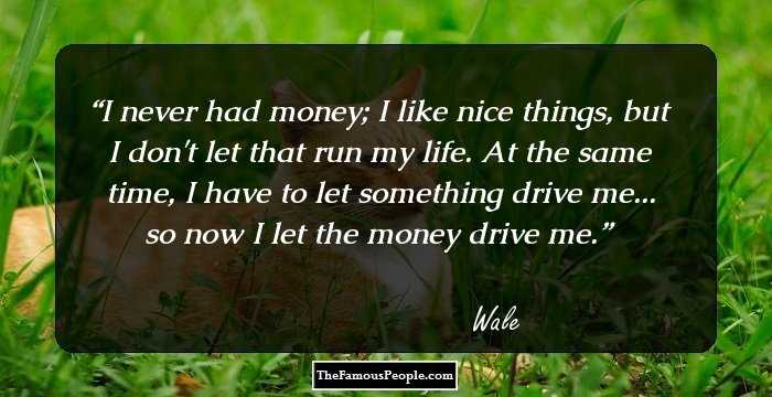 I never had money; I like nice things, but I don't let that run my life. At the same time, I have to let something drive me... so now I let the money drive me.