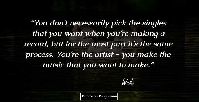 You don't necessarily pick the singles that you want when you're making a record, but for the most part it's the same process. You're the artist - you make the music that you want to make.