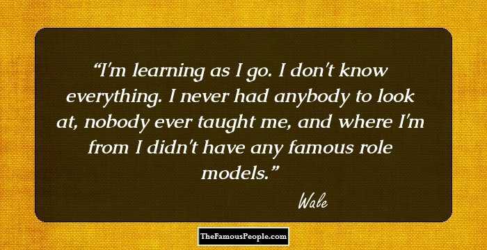 I'm learning as I go. I don't know everything. I never had anybody to look at, nobody ever taught me, and where I'm from I didn't have any famous role models.
