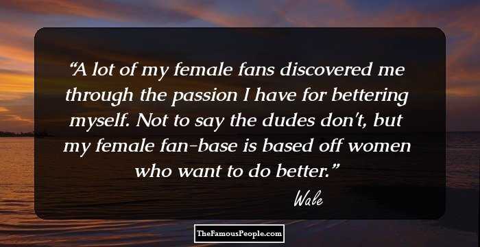 A lot of my female fans discovered me through the passion I have for bettering myself. Not to say the dudes don't, but my female fan-base is based off women who want to do better.