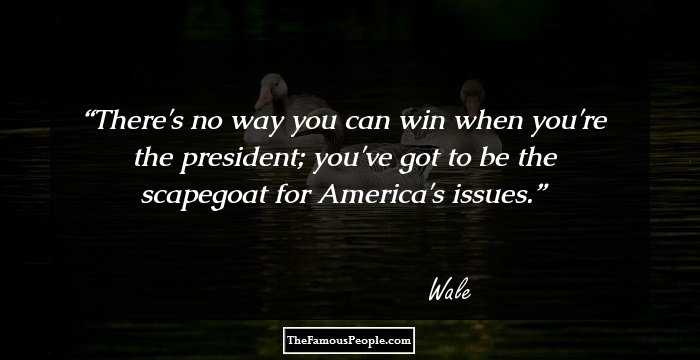 There's no way you can win when you're the president; you've got to be the scapegoat for America's issues.