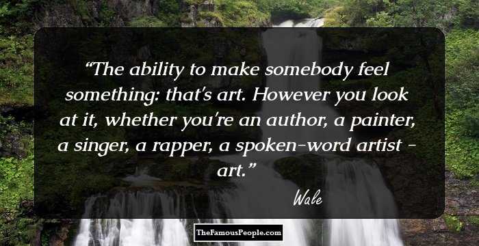 The ability to make somebody feel something: that's art. However you look at it, whether you're an author, a painter, a singer, a rapper, a spoken-word artist - art.