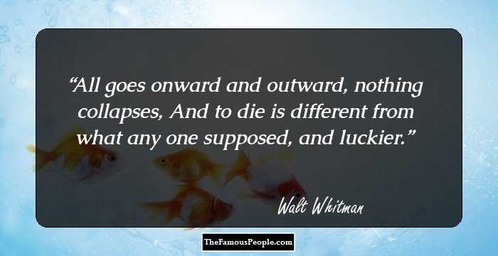 All goes onward and outward, nothing collapses, 
And to die is different from what any one supposed, and luckier.