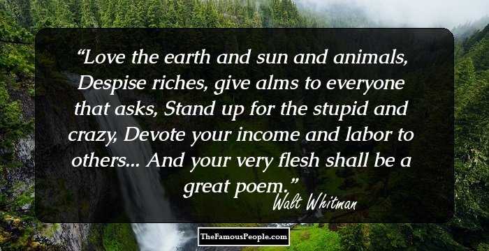 Love the earth and sun and animals,
Despise riches, give alms to everyone that asks,
Stand up for the stupid and crazy,
Devote your income and labor to others...
And your very flesh shall be a great poem.