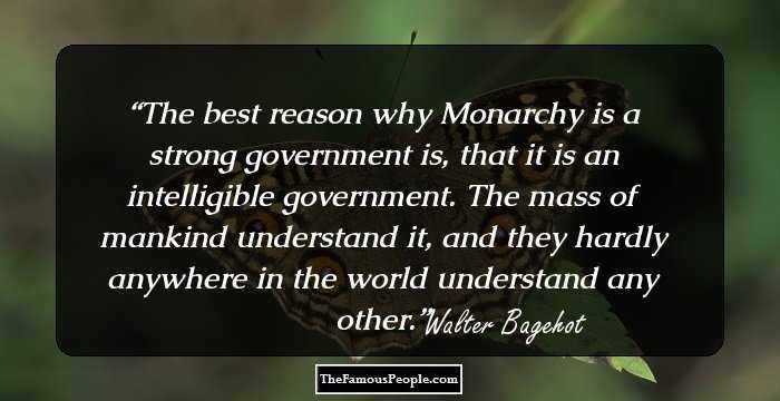 The best reason why Monarchy is a strong government is, that it is an intelligible government. The mass of mankind understand it, and they hardly anywhere in the world understand any other.