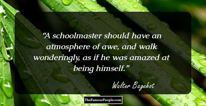 A schoolmaster should have an atmosphere of awe, and walk wonderingly, as if he was amazed at being himself.