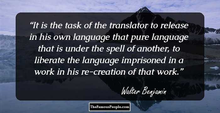 It is the task of the translator to release in his own language that pure language that is under the spell of another, to liberate the language imprisoned in a work in his re-creation of that work.