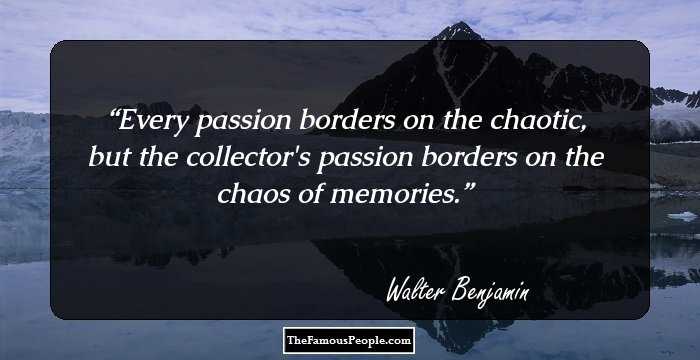 Every passion borders on the chaotic, but the collector's passion borders on the chaos of memories.