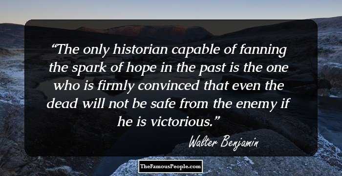 The only historian capable of fanning the spark of hope in the past is the one who is firmly convinced that even the dead will not be safe from the enemy if he is victorious.