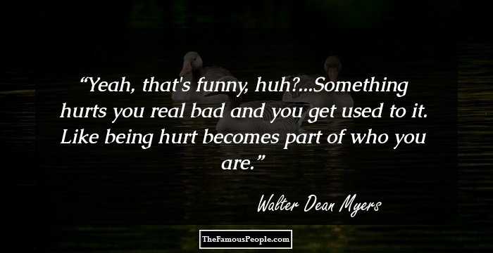 Yeah, that's funny, huh?...Something hurts you real bad and you get used to it. Like being hurt becomes part of who you are.