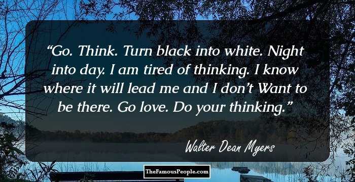 Go. Think. Turn black into white.
Night into day. I am tired of thinking.
I know where it will lead me and I don’t
Want to be there.
Go love. Do your thinking.